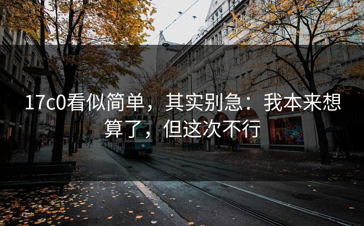 17c0看似简单,其实别急:我本来想算了,但这次不行 17c0看似简单,其实别急:我本来想算了,但这次不行