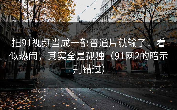 把91视频当成一部普通片就输了:看似热闹,其实全是孤独(91网2的暗示别错过) 把91视频当成一部普通片就输了:看似热闹,其实全是孤独(91网2的暗示别错过)