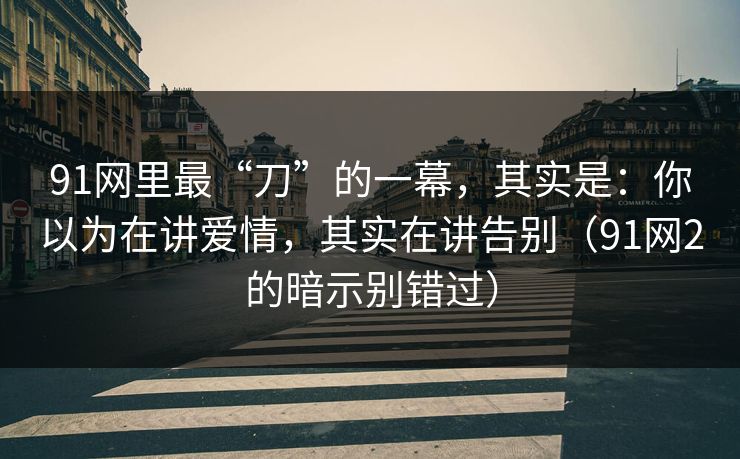 91网里最“刀”的一幕,其实是:你以为在讲爱情,其实在讲告别(91网2的暗示别错过) 91网里最“刀”的一幕,其实是:你以为在讲爱情,其实在讲告别(91网2的暗示别错过)