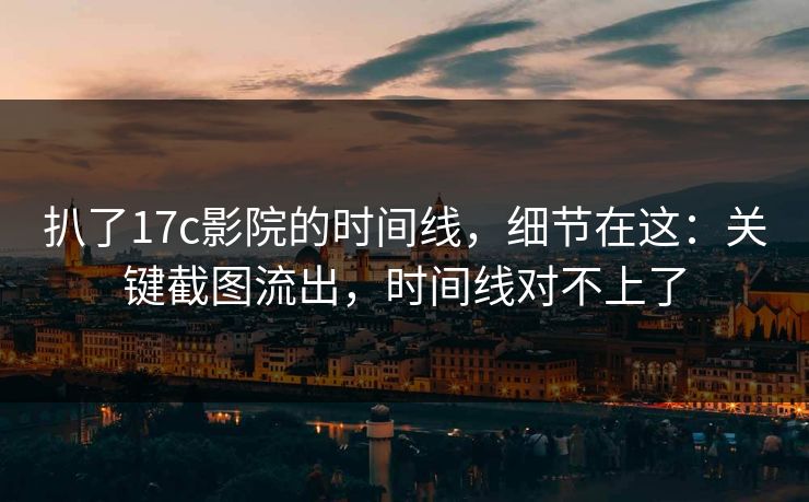 扒了17c影院的时间线，细节在这：关键截图流出，时间线对不上了