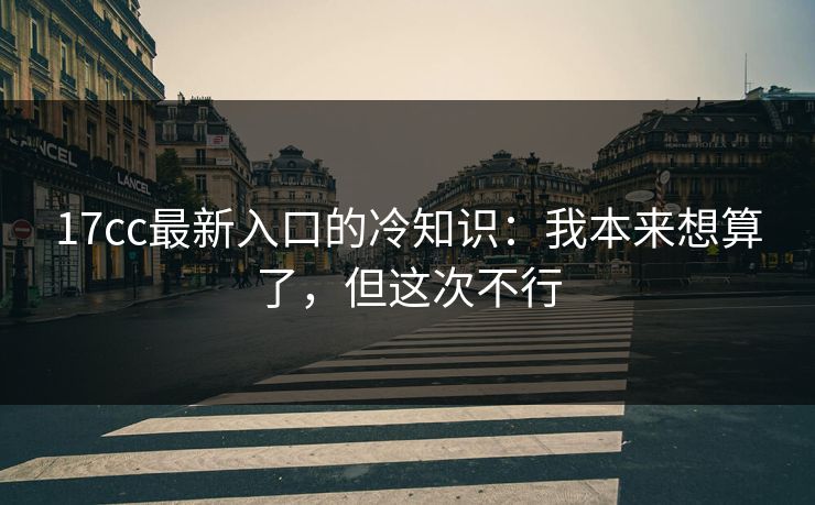17cc最新入口的冷知识：我本来想算了，但这次不行