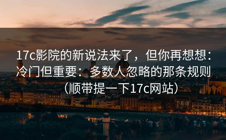 17c影院的新说法来了，但你再想想：冷门但重要：多数人忽略的那条规则（顺带提一下17c网站）