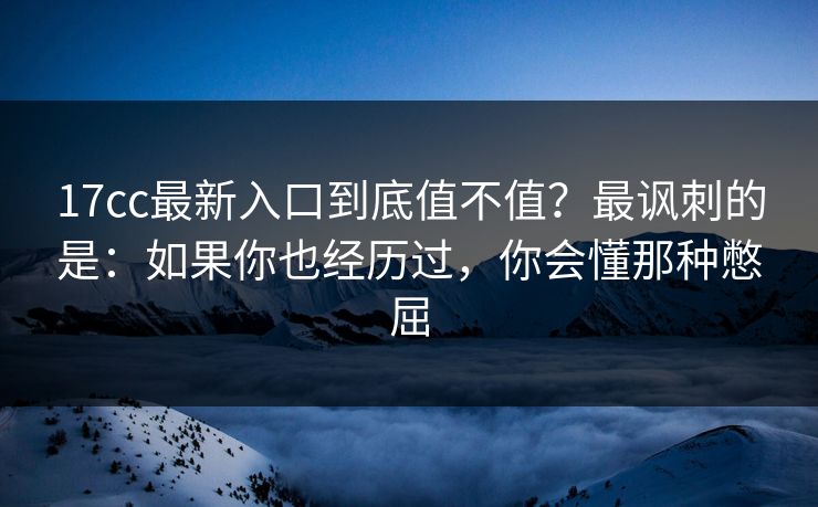 17cc最新入口到底值不值？最讽刺的是：如果你也经历过，你会懂那种憋屈
