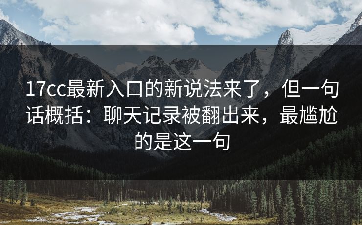 17cc最新入口的新说法来了,但一句话概括:聊天记录被翻出来,最尴尬的是这一句 17cc最新入口的新说法来了,但一句话概括:聊天记录被翻出来,最尴尬的是这一句