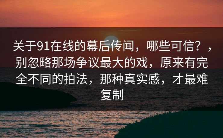 关于91在线的幕后传闻,哪些可信?,别忽略那场争议最大的戏,原来有完全不同的拍法,那种真实感,才最难复制 关于91在线的幕后传闻,哪些可信?,别忽略那场争议最大的戏,原来有完全不同的拍法,那种真实感,才最难复制