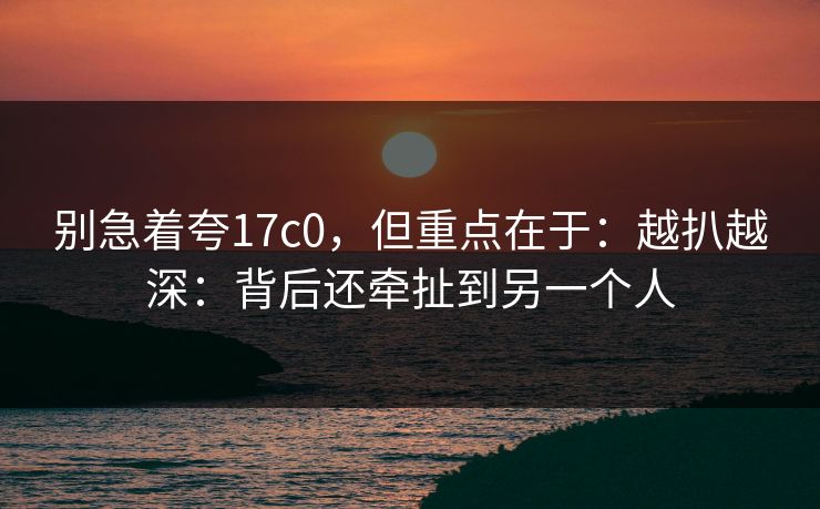 别急着夸17c0，但重点在于：越扒越深：背后还牵扯到另一个人