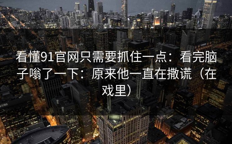 看懂91官网只需要抓住一点：看完脑子嗡了一下：原来他一直在撒谎（在戏里）