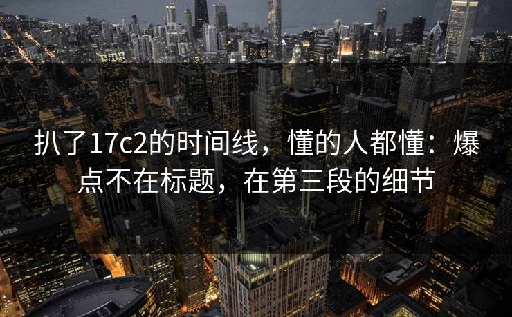 扒了17c2的时间线，懂的人都懂：爆点不在标题，在第三段的细节