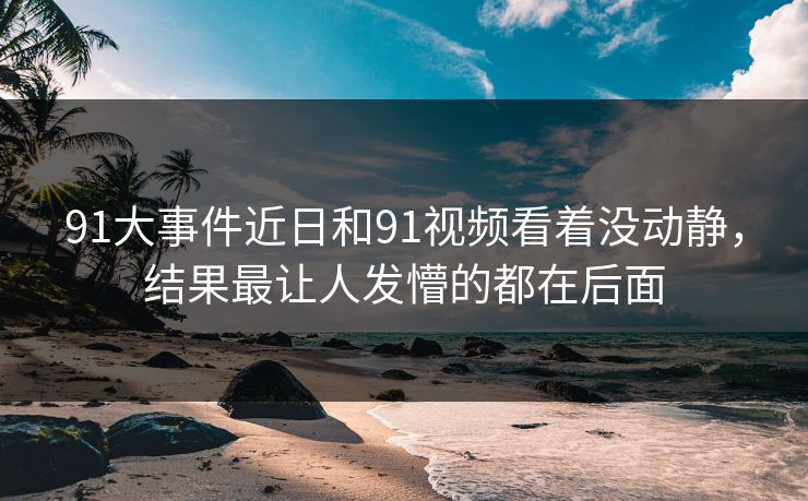 91大事件近日和91视频看着没动静,结果最让人发懵的都在后面 91大事件近日和91视频看着没动静,结果最让人发懵的都在后面