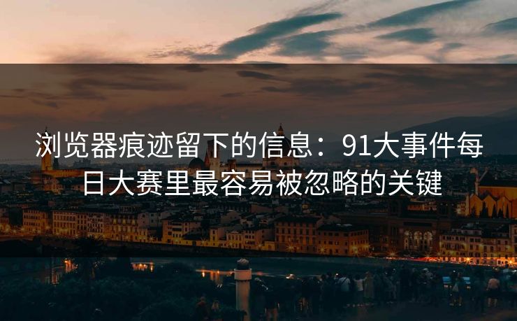 浏览器痕迹留下的信息：91大事件每日大赛里最容易被忽略的关键
