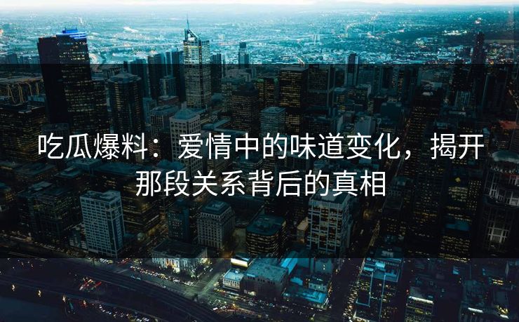 吃瓜爆料：爱情中的味道变化，揭开那段关系背后的真相