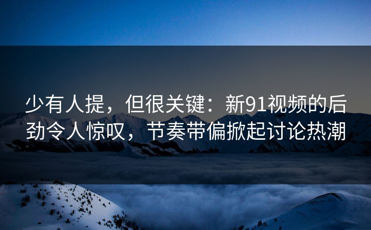 少有人提，但很关键：新91视频的后劲令人惊叹，节奏带偏掀起讨论热潮
